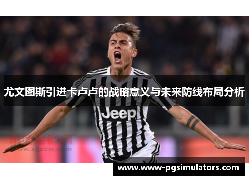 尤文图斯引进卡卢卢的战略意义与未来防线布局分析