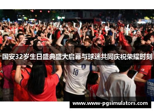 国安32岁生日盛典盛大启幕与球迷共同庆祝荣耀时刻