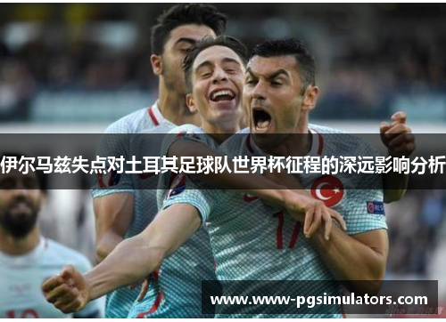 伊尔马兹失点对土耳其足球队世界杯征程的深远影响分析