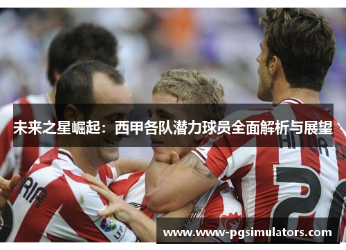 未来之星崛起：西甲各队潜力球员全面解析与展望