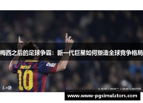 梅西之后的足球争霸：新一代巨星如何塑造全球竞争格局