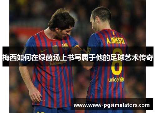 梅西如何在绿茵场上书写属于他的足球艺术传奇 梅西如何在绿茵场上书写属于他的足球艺术传奇